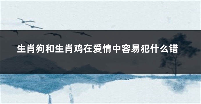 生肖狗和生肖鸡在爱情中容易犯什么错