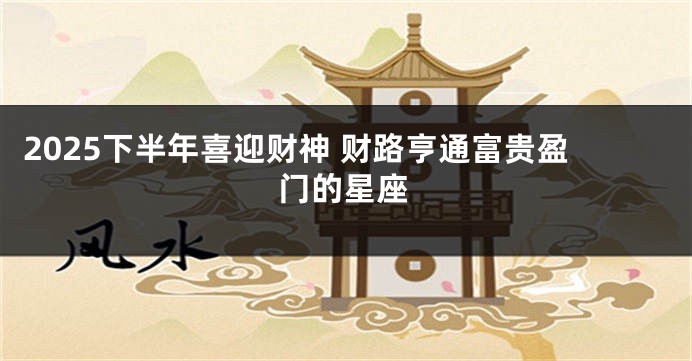 2025下半年喜迎财神 财路亨通富贵盈门的星座