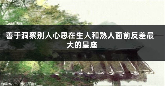 善于洞察别人心思在生人和熟人面前反差最大的星座