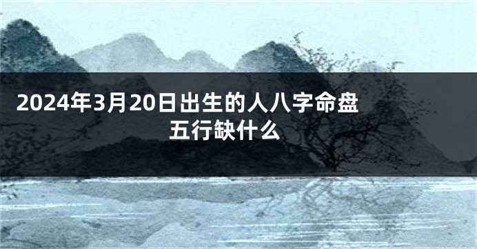 2024年3月20日出生的人八字命盘 五行缺什么 