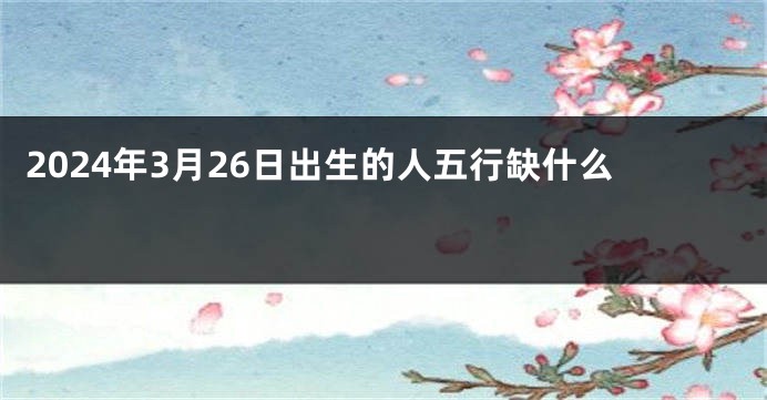 2024年3月26日出生的人五行缺什么 