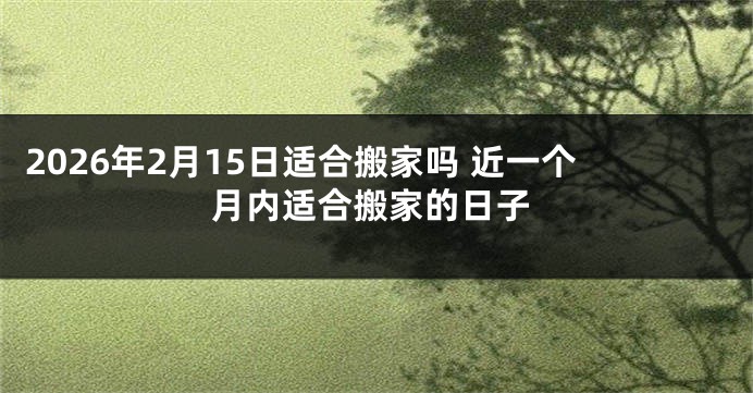 2026年2月15日适合搬家吗 近一个月内适合搬家的日子