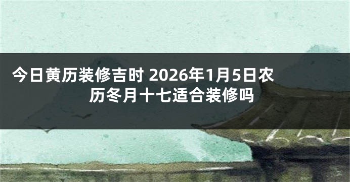 今日黄历装修吉时 2026年1月5日农历冬月十七适合装修吗