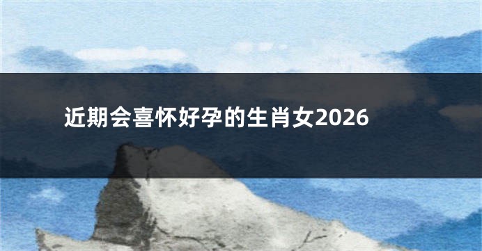近期会喜怀好孕的生肖女2026