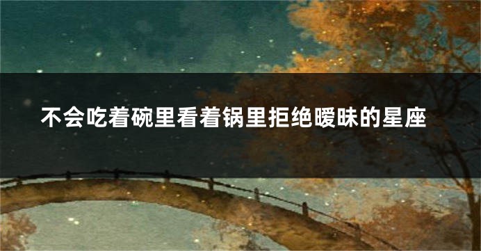 不会吃着碗里看着锅里拒绝暧昧的星座