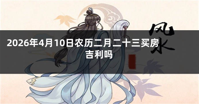 2026年4月10日农历二月二十三买房吉利吗