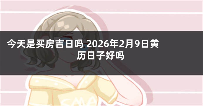 今天是买房吉日吗 2026年2月9日黄历日子好吗