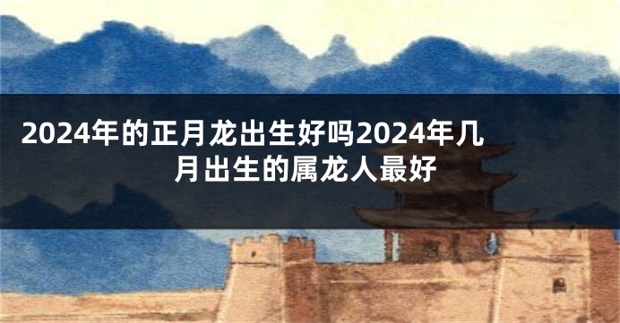 2024年的正月龙出生好吗2024年几月出生的属龙人最好