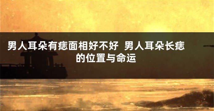 男人耳朵有痣面相好不好  男人耳朵长痣的位置与命运