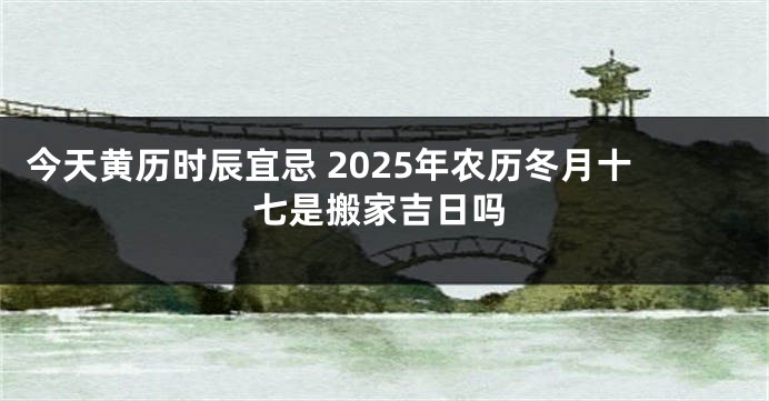 今天黄历时辰宜忌 2025年农历冬月十七是搬家吉日吗