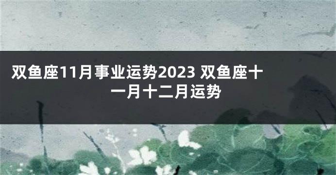 双鱼座11月事业运势2023 双鱼座十一月十二月运势