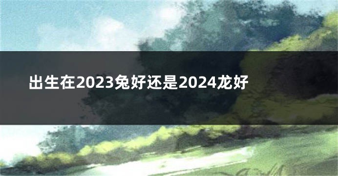 出生在2023兔好还是2024龙好