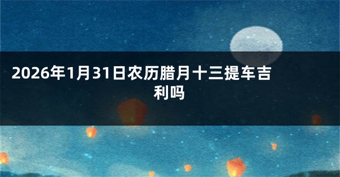 2026年1月31日农历腊月十三提车吉利吗