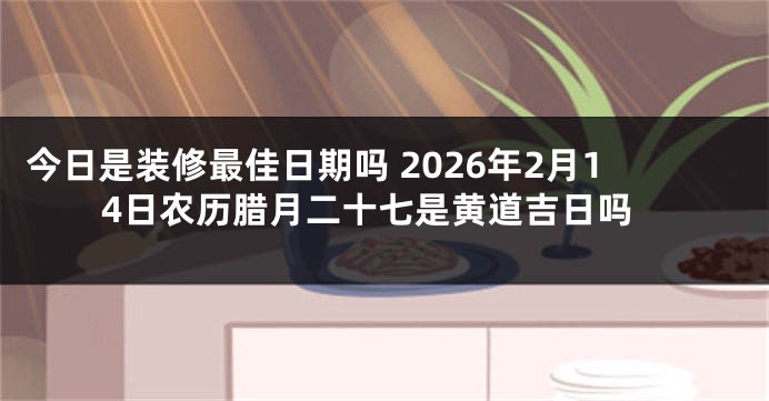 今日是装修最佳日期吗 2026年2月14日农历腊月二十七是黄道吉日吗