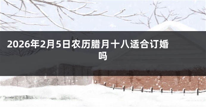 2026年2月5日农历腊月十八适合订婚吗