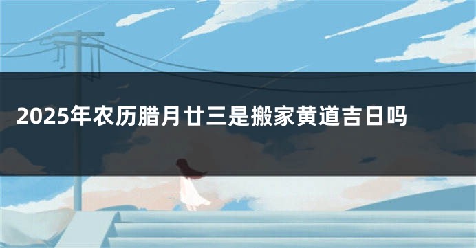 2025年农历腊月廿三是搬家黄道吉日吗