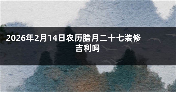 2026年2月14日农历腊月二十七装修吉利吗
