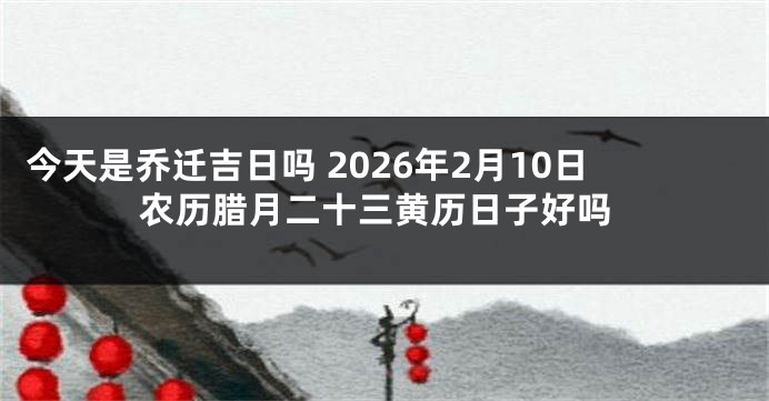今天是乔迁吉日吗 2026年2月10日农历腊月二十三黄历日子好吗