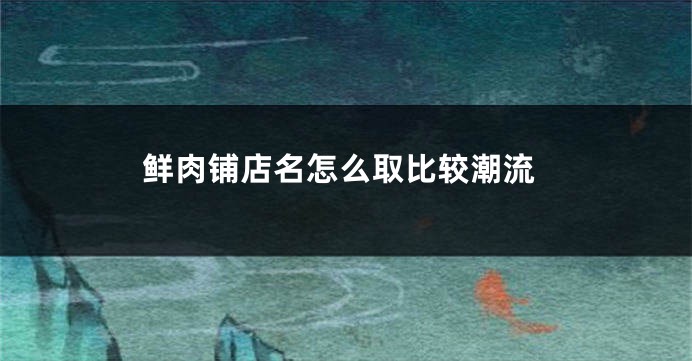 鲜肉铺店名怎么取比较潮流