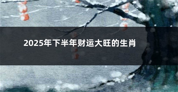 2025年下半年财运大旺的生肖