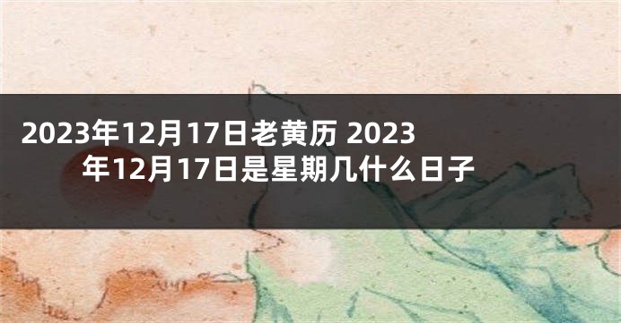 2023年12月17日老黄历 2023年12月17日是星期几什么日子
