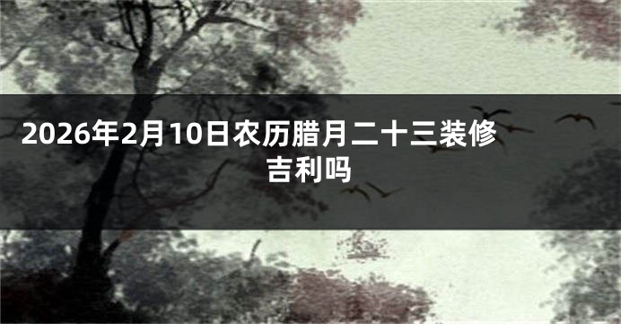 2026年2月10日农历腊月二十三装修吉利吗