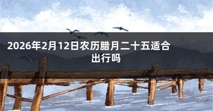 2026年2月12日农历腊月二十五适合出行吗
