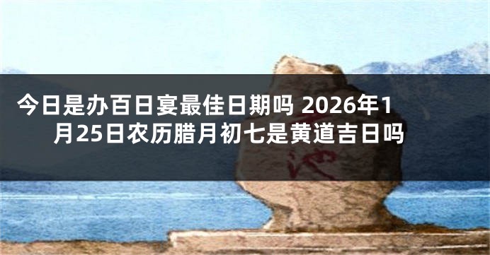 今日是办百日宴最佳日期吗 2026年1月25日农历腊月初七是黄道吉日吗