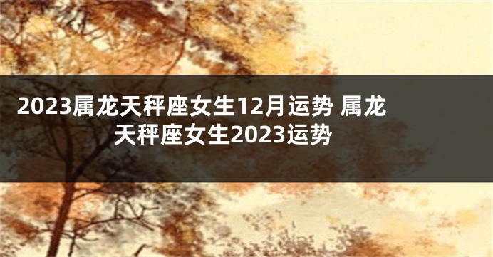 2023属龙天秤座女生12月运势 属龙天秤座女生2023运势