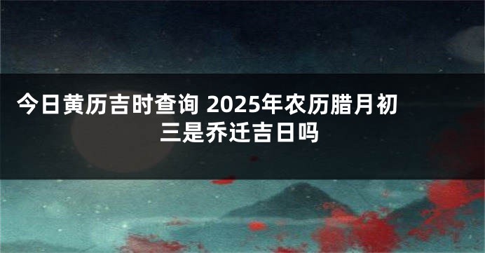 今日黄历吉时查询 2025年农历腊月初三是乔迁吉日吗