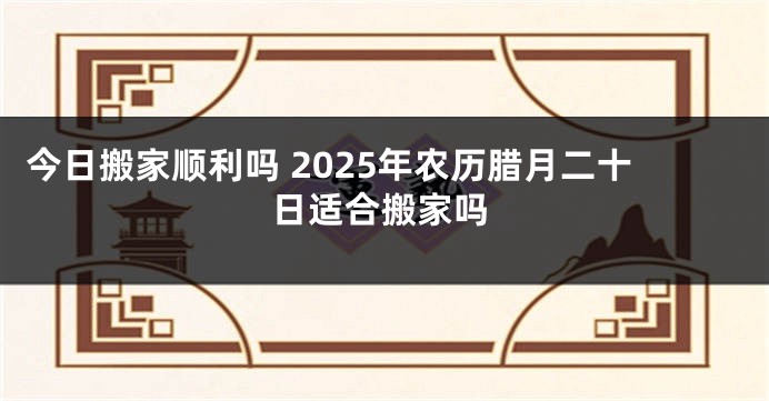 今日搬家顺利吗 2025年农历腊月二十日适合搬家吗