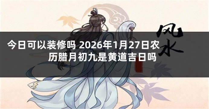 今日可以装修吗 2026年1月27日农历腊月初九是黄道吉日吗