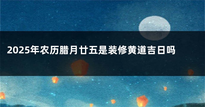 2025年农历腊月廿五是装修黄道吉日吗