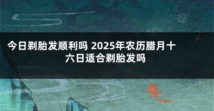 今日剃胎发顺利吗 2025年农历腊月十六日适合剃胎发吗