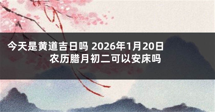 今天是黄道吉日吗 2026年1月20日农历腊月初二可以安床吗