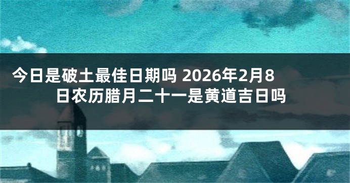 今日是破土最佳日期吗 2026年2月8日农历腊月二十一是黄道吉日吗