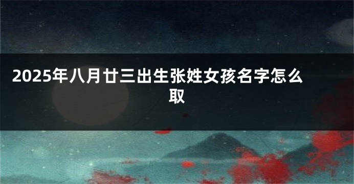 2025年八月廿三出生张姓女孩名字怎么取