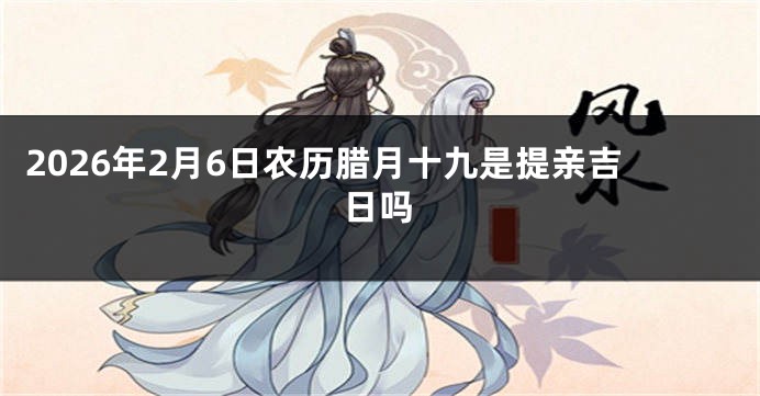 2026年2月6日农历腊月十九是提亲吉日吗