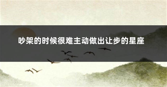 吵架的时候很难主动做出让步的星座