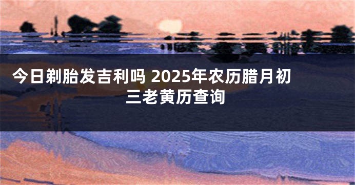 今日剃胎发吉利吗 2025年农历腊月初三老黄历查询