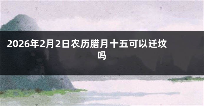 2026年2月2日农历腊月十五可以迁坟吗