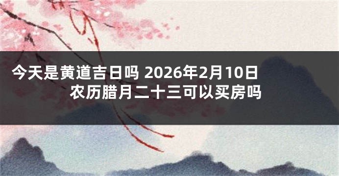今天是黄道吉日吗 2026年2月10日农历腊月二十三可以买房吗