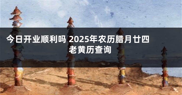 今日开业顺利吗 2025年农历腊月廿四老黄历查询
