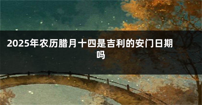 2025年农历腊月十四是吉利的安门日期吗
