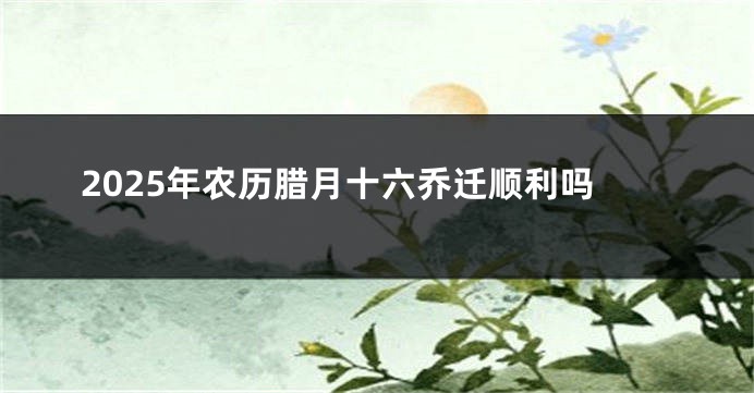 2025年农历腊月十六乔迁顺利吗