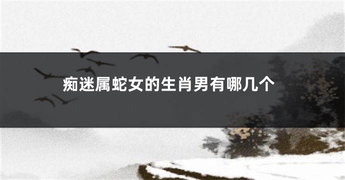 痴迷属蛇女的生肖男有哪几个