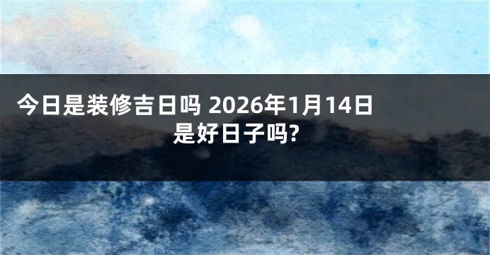 今日是装修吉日吗 2026年1月14日是好日子吗?
