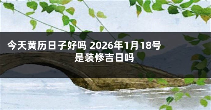 今天黄历日子好吗 2026年1月18号是装修吉日吗