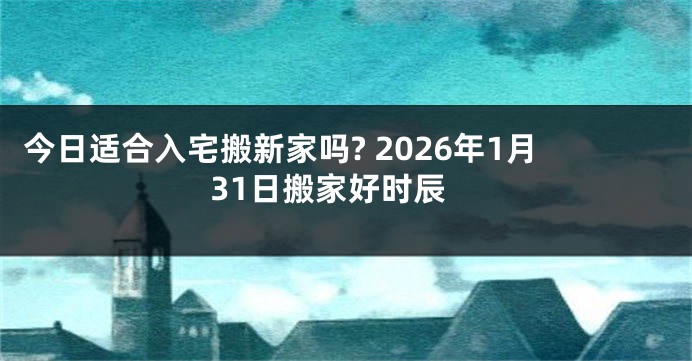 今日适合入宅搬新家吗? 2026年1月31日搬家好时辰