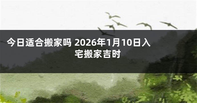 今日适合搬家吗 2026年1月10日入宅搬家吉时